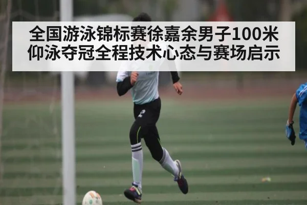 全国游泳锦标赛徐嘉余男子100米仰泳夺冠全程技术心态与赛场启示