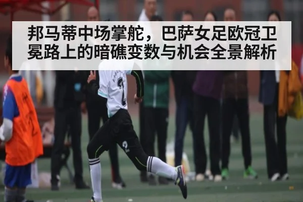 邦马蒂中场掌舵，巴萨女足欧冠卫冕路上的暗礁变数与机会全景解析