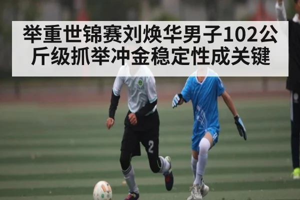 举重世锦赛刘焕华男子102公斤级抓举冲金稳定性成关键