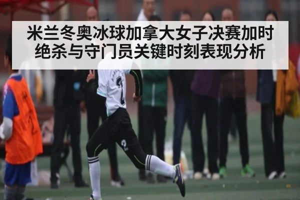 米兰冬奥冰球加拿大女子决赛加时绝杀与守门员关键时刻表现分析