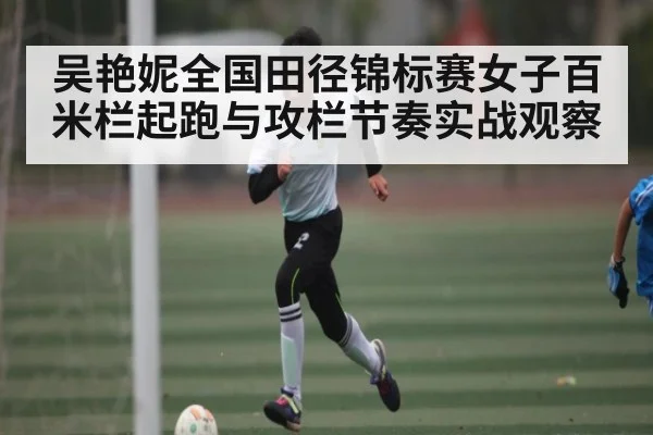 吴艳妮全国田径锦标赛女子百米栏起跑与攻栏节奏实战观察